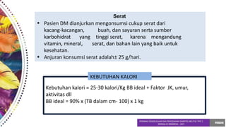 Serat
• Pasien DM dianjurkan mengonsumsi cukup serat dari
•
kacang-kacangan, buah, dan sayuran serta sumber
karbohidrat yang tinggi serat, karena mengandung
vitamin, mineral, serat, dan bahan lain yang baik untuk
kesehatan.
Anjuran konsumsi serat adalah± 25 g/hari.
Kebutuhan kalori = 25-30 kalori/Kg BB ideal + Faktor JK, umur,
aktivitas dll
BB ideal = 90% x (TB dalam cm- 100) x 1 kg
KEBUTUHAN KALORI
 