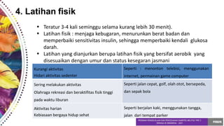 4. Latihan fisik
•
•
Teratur 3-4 kali seminggu selama kurang lebih 30 menit).
Latihan fisik : menjaga kebugaran, menurunkan berat badan dan
memperbaiki sensitivitas insulin, sehingga memperbaiki kendali glukosa
darah.
Latihan yang dianjurkan berupa latihan fisik yang bersifat aerobik yang
disesuaikan dengan umur dan status kesegaran jasmani
•
Kurangi aktivitas
Hidari aktivitas sedenter
Seperti : menonton telebisi, menggunakan
internet, permainan game computer
Sering melakukan aktivitas
Olahraga rekreasi dan beraktifitas fisik tinggi
pada waktu liburan
Seperti jalan cepat, golf, olah otot, bersepeda,
dan sepak bola
Aktivitas harian
Kebiasaan bergaya hidup sehat
Seperti berjalan kaki, menggunakan tangga,
jalan dari tempat parker
 