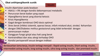 Obat antihiperglikemik suntik
•
•
•
•
•
•
•
•
•
•
HbA1c > 9% dengan kondisi dekompensasi metabolic
Penurunan berat badan yang cepat
Hiperglikemia berat yang disertai ketosis
Krisis Hiperglikemia
Gagal dengan kombinasi OHO dosis optimal
Stres berat (infeksi sistemik, operasi besar, infark miokard akut, stroke) Kehamilan
dengan DM/Diabetes melitus gestasional yang tidak terkendali dengan
perencanaan makan
Gangguan fungsi ginjal atau hati yang berat
Kontraindikasi dan atau alergi terhadap OHO
Kondisi perioperatif sesuai dengan indikasi
Insulin
Insulin diperlukan pada keadaan
Berdasarkan lama kerja, insulin terbagi menjadi : Rapid-acting insulin, Short-acting insulin,
intermediet acting insulin, long-acting insulin, ultra long-acting insulin, dan premixed insulin
 