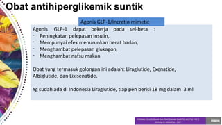 Obat antihiperglikemik suntik
-
-
-
-
Peningkatan pelepasan insulin,
Mempunyai efek menurunkan berat badan,
Menghambat pelepasan glukagon,
Menghambat nafsu makan
Obat yang termasuk golongan ini adalah: Liraglutide, Exenatide,
Albiglutide, dan Lixisenatide.
Yg sudah ada di Indonesia Liraglutide, tiap pen berisi 18 mg dalam 3 ml
Agonis GLP-1/Incretin mimetic
Agonis GLP-1 dapat bekerja pada sel-beta :
 