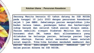 Keluhan Utama : Penurunan Kesadaran
Seorang Wanita berusia 63 tahun datang ke IGD RSISA
pada tanggal 10 juli 2023 dengan penurunan kesadaran
sejak 1 jam SMRS. Sebelumnya pasien mengeluhkan jika
badan terasa lemas, pandangan kabur dan berkeringat
cukup banyak dan seluruh tubuh pasien dingin semua.
Pasien memiliki riwayat Diabetes Melitus dan rutin
konsumsi obat DM, namun dari alloanamnesis yang
dilakukan ke keluarga pasien, keluarga pasien lupa
nama obatnya. Pasien mulai merasakan lemas setelah
solat magrib. Tiba-tiba keluhan mendadak memberat dan
pasien mulai kehilangan kesadaran. Kemudian jam 11
malam pasien dibawa ke IGD RSISA.
 