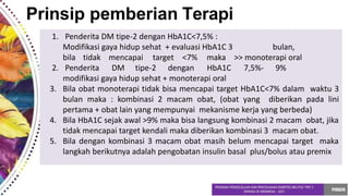 Prinsip pemberian Terapi
1. Penderita DM tipe-2 dengan HbA1C<7,5% :
Modifikasi gaya hidup sehat + evaluasi HbA1C 3 bulan,
bila tidak mencapai target <7% maka >> monoterapi oral
2. Penderita DM tipe-2 dengan HbA1C 7,5%- 9%
modifikasi gaya hidup sehat + monoterapi oral
3. Bila obat monoterapi tidak bisa mencapai target HbA1C<7% dalam waktu 3
bulan maka : kombinasi 2 macam obat, (obat yang diberikan pada lini
pertama + obat lain yang mempunyai mekanisme kerja yang berbeda)
4. Bila HbA1C sejak awal >9% maka bisa langsung kombinasi 2 macam obat, jika
tidak mencapai target kendali maka diberikan kombinasi 3 macam obat.
5. Bila dengan kombinasi 3 macam obat masih belum mencapai target maka
langkah berikutnya adalah pengobatan insulin basal plus/bolus atau premix
 