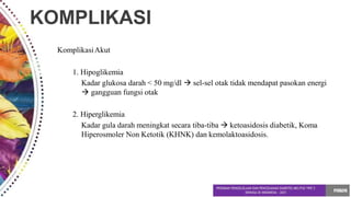 KOMPLIKASI
KomplikasiAkut
1. Hipoglikemia
Kadar glukosa darah < 50 mg/dl  sel-sel otak tidak mendapat pasokan energi
 gangguan fungsi otak
2. Hiperglikemia
Kadar gula darah meningkat secara tiba-tiba  ketoasidosis diabetik, Koma
Hiperosmoler Non Ketotik (KHNK) dan kemolaktoasidosis.
 