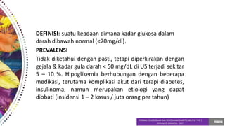 DEFINISI: suatu keadaan dimana kadar glukosa dalam
darah dibawah normal (<70mg/dl).
PREVALENSI
Tidak diketahui dengan pasti, tetapi diperkirakan dengan
gejala & kadar gula darah < 50 mg/dL di US terjadi sekitar
5 – 10 %. Hipoglikemia berhubungan dengan beberapa
medikasi, terutama komplikasi akut dari terapi diabetes,
insulinoma, namun merupakan etiologi yang dapat
diobati (insidensi 1 – 2 kasus / juta orang per tahun)
 