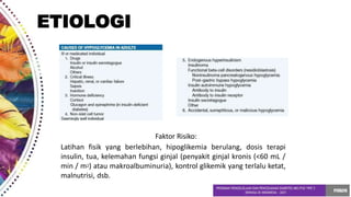 ETIOLOGI
Faktor Risiko:
Latihan fisik yang berlebihan, hipoglikemia berulang, dosis terapi
insulin, tua, kelemahan fungsi ginjal (penyakit ginjal kronis (<60 mL /
min / m2) atau makroalbuminuria), kontrol glikemik yang terlalu ketat,
malnutrisi, dsb.
 