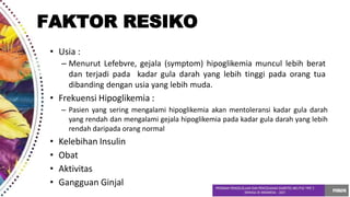 • Usia :
– Menurut Lefebvre, gejala (symptom) hipoglikemia muncul lebih berat
dan terjadi pada kadar gula darah yang lebih tinggi pada orang tua
dibanding dengan usia yang lebih muda.
• Frekuensi Hipoglikemia :
– Pasien yang sering mengalami hipoglikemia akan mentoleransi kadar gula darah
yang rendah dan mengalami gejala hipoglikemia pada kadar gula darah yang lebih
rendah daripada orang normal
• Kelebihan Insulin
• Obat
• Aktivitas
• Gangguan Ginjal
FAKTOR RESIKO
 
