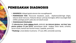 • ANAMNESIS: didapati gejala otonom dan neuroglikopenik.
• PEMERIKSAAN FISIK: Penurunan kesadaran, pucat, diaphoresis/keringat dingin,
tekanan darah menurun, Frekuensi denyut jantung meningkat, defisit neurologik fokal
(refleks patologis positif pada satu sisi tubuh) sesaat
• PEMERIKSAAN PENUNJANG:
 Laboraturium: Kadar glukosa darah, elektrolit, tes toleransi glukosa oral dan/ atau
plasma glukosa 72 jam puasa, pemeriksaan darah lengkap; kultur darah, urinalisis,
serum insulin, kortisol dan hormon tiroid, C-peptide, proinsulin;
Radiologi: untuk deteksi insulinoma: CT-scan, MRI, octreotide scanning
PENEGAKAN DIAGNOSIS
 