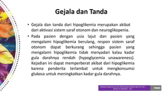 Gejala dan Tanda
• Gejala dan tanda dari hipoglikemia merupakan akibat
dari aktivasi sistem saraf otonom dan neuroglikopenia.
• Pada pasien dengan usia lajut dan pasien yang
mengalami hipoglikemia berulang, respon sistem saraf
otonom dapat berkurang sehingga pasien yang
mengalami hipoglikemia tidak menyadari kalau kadar
gula darahnya rendah (hypoglycemia unawareness).
Kejadian ini dapat memperberat akibat dari hipoglikemia
karena penderita terlambat untuk mengkonsumsi
glukosa untuk meningkatkan kadar gula darahnya.
 