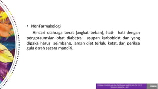 • Non Farmakologi
Hindari olahraga berat (angkat beban), hati- hati dengan
pengonsumsian obat diabetes, asupan karbohidat dan yang
dipakai harus seimbang, jangan diet terlalu ketat, dan periksa
gula darah secara mandiri.
 