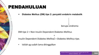 • Diabetes Melitus (DM) tipe 2: penyakit endokrin metabolik
berupa sindroma
DM tipe 2 = Non Insulin Dependent Diabetes Mellitus
=
Insulin Dependent Diabetes Mellitus = Diabetes Mellitus tipe.
• Istilah yg sudah lama ditinggalkan
PENDAHULUAN
 