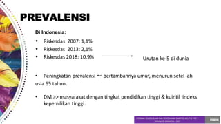 Di Indonesia:
•
•
•
Riskesdas 2007: 1,1%
Riskesdas 2013: 2,1%
Riskesdas 2018: 10,9% Urutan ke-5 di dunia
• Peningkatan prevalensi ～ bertambahnya umur, menurun setel ah
usia 65 tahun.
• DM >> masyarakat dengan tingkat pendidikan tinggi & kuintil indeks
kepemilikan tinggi.
PREVALENSI
 