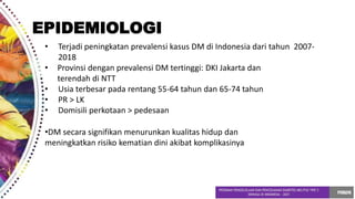 • Terjadi peningkatan prevalensi kasus DM di Indonesia dari tahun 2007-
2018
• Provinsi dengan prevalensi DM tertinggi: DKI Jakarta dan
terendah di NTT
• Usia terbesar pada rentang 55-64 tahun dan 65-74 tahun
• PR > LK
• Domisili perkotaan > pedesaan
•DM secara signifikan menurunkan kualitas hidup dan
meningkatkan risiko kematian dini akibat komplikasinya
EPIDEMIOLOGI
 