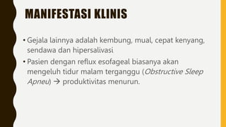 MANIFESTASI KLINIS
• Gejala lainnya adalah kembung, mual, cepat kenyang,
sendawa dan hipersalivasi
• Pasien dengan reflux esofageal biasanya akan
mengeluh tidur malam terganggu (Obstructive Sleep
Apneu)  produktivitas menurun.
 