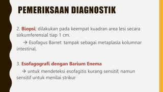PEMERIKSAAN DIAGNOSTIK
2. Biopsi; dilakukan pada keempat kuadran area lesi secara
sirkumferensial tiap 1 cm.
 Esofagus Barret: tampak sebagai metaplasia kolumnar
intestinal.
3. Esofagografi dengan Barium Enema
 untuk mendeteksi esofagitis kurang sensitif, namun
sensitif untuk menilai strikur
 