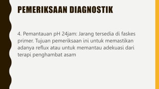 PEMERIKSAAN DIAGNOSTIK
4. Pemantauan pH 24jam: Jarang tersedia di faskes
primer. Tujuan pemeriksaan ini untuk memastikan
adanya reflux atau untuk memantau adekuasi dari
terapi penghambat asam
 