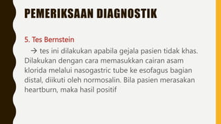 PEMERIKSAAN DIAGNOSTIK
5. Tes Bernstein
 tes ini dilakukan apabila gejala pasien tidak khas.
Dilakukan dengan cara memasukkan cairan asam
klorida melalui nasogastric tube ke esofagus bagian
distal, diikuti oleh normosalin. Bila pasien merasakan
heartburn, maka hasil positif
 