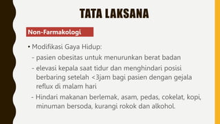 TATA LAKSANA
• Modifikasi Gaya Hidup:
- pasien obesitas untuk menurunkan berat badan
- elevasi kepala saat tidur dan menghindari posisi
berbaring setelah <3jam bagi pasien dengan gejala
reflux di malam hari
- Hindari makanan berlemak, asam, pedas, cokelat, kopi,
minuman bersoda, kurangi rokok dan alkohol.
Non-Farmakologi
 