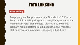TATA LAKSANA
Terapi penghambat produksi asam ‘First choice’  Proton
Pump Inhibitor (PPI) paling cepat menghilangkan gejala dan
memulihkan kerusakan mukosa. Diberikan 30-60 menit
sebelum makan pertama kali di pagi hari untuk mencapai
efek supresi asam maksimal. Dosis yang dibutuhkan:
Farmakolog
i
 