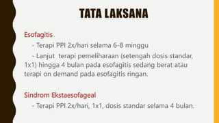 TATA LAKSANA
Esofagitis
- Terapi PPI 2x/hari selama 6-8 minggu
- Lanjut terapi pemeliharaan (setengah dosis standar,
1x1) hingga 4 bulan pada esofagitis sedang berat atau
terapi on demand pada esofagitis ringan.
Sindrom Ekstaesofageal
- Terapi PPI 2x/hari, 1x1, dosis standar selama 4 bulan.
 