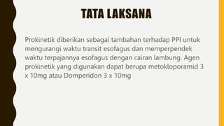 TATA LAKSANA
Prokinetik diberikan sebagai tambahan terhadap PPI untuk
mengurangi waktu transit esofagus dan memperpendek
waktu terpajannya esofagus dengan cairan lambung. Agen
prokinetik yang digunakan dapat berupa metokloporamid 3
x 10mg atau Domperidon 3 x 10mg
 