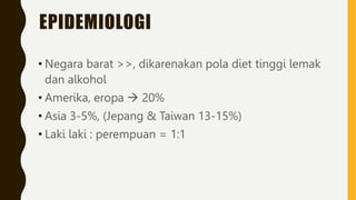 EPIDEMIOLOGI
• Negara barat >>, dikarenakan pola diet tinggi lemak
dan alkohol
• Amerika, eropa  20%
• Asia 3-5%, (Jepang & Taiwan 13-15%)
• Laki laki : perempuan = 1:1
 