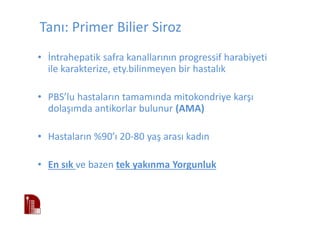 Tanı: Primer Bilier Siroz
• İntrahepatik safra kanallarının progressif harabiyeti
ile karakterize, ety.bilinmeyen bir hastalık
• PBS’lu hastaların tamamında mitokondriye karşı
dolaşımda antikorlar bulunur (AMA)
• Hastaların %90’ı 20-80 yaş arası kadın
• En sık ve bazen tek yakınma Yorgunluk
 