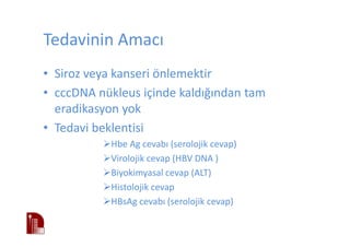 Tedavinin Amacı
• Siroz veya kanseri önlemektir
• cccDNA nükleus içinde kaldığından tam
eradikasyon yok
• Tedavi beklentisi
Hbe Ag cevabı (serolojik cevap)
Virolojik cevap (HBV DNA )
Biyokimyasal cevap (ALT)
Histolojik cevap
HBsAg cevabı (serolojik cevap)
 