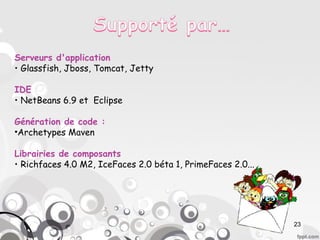 Serveurs d'application
• Glassfish, Jboss, Tomcat, Jetty

IDE
• NetBeans 6.9 et Eclipse

Génération de code :
•Archetypes Maven

Librairies de composants
• Richfaces 4.0 M2, IceFaces 2.0 béta 1, PrimeFaces 2.0...




                                                             23
 