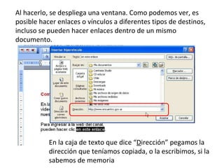 Al hacerlo, se despliega una ventana. Como podemos ver, es posible hacer enlaces o vínculos a diferentes tipos de destinos, incluso se pueden hacer enlaces dentro de un mismo documento. En la caja de texto que dice “ D irección” pegamos la dirección que teníamos copiada, o la escribimos, si la sabemos de memoria 