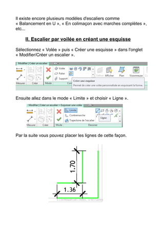 Il existe encore plusieurs modèles d'escaliers comme
« Balancement en U », « En colimaçon avec marches complètes »,
etc...
II. Escalier par voilée en créant une esquisse
Sélectionnez « Volée » puis « Créer une esquisse » dans l'onglet
« Modifier/Créer un escalier ».
Ensuite allez dans le mode « Limite » et choisir « Ligne ».
Par la suite vous pouvez placer les lignes de cette façon.
 