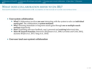 Collaboration in IS and IR 2. Collaborative IR techniques and models 3. Emerging topics around collaboration 4. Open ideas 5. Discussion
WHAT DOES COLLABORATION REFER TO (IN IR)?
THE KNOWN FORMS OF COLLABORATION IN IR: ACCORDING TO THE NATURE OF ACTORS AND INTERACTIONS
• User-system collaboration
What? Collaboration involves one user interacting with the system to solve an individual
search goal. The collaboration is system-mediated.
Why? Ensuring immediate or long-term search gains through one or multiple search
sessions respectively.
How? Exploiting relevance feedback, user’s personal and evolving behavioral data.
Main IR research branches: Interactive IR [Jansen et al., 2008, Lavrenko and Croft, 2001],
dynamic IR [Jin et al., 2013, Yang et al., 2016]
• User-user (and user-system) collaboration
6 / 102
 