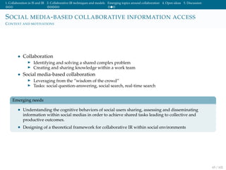 1. Collaboration in IS and IR 2. Collaborative IR techniques and models Emerging topics around collaboration 4. Open ideas 5. Discussion
SOCIAL MEDIA-BASED COLLABORATIVE INFORMATION ACCESS
CONTEXT AND MOTIVATIONS
• Collaboration
Identifying and solving a shared complex problem
Creating and sharing knowledge within a work team
• Social media-based collaboration
Leveraging from the ”wisdom of the crowd”
Tasks: social question-answering, social search, real-time search
Emerging needs
• Understanding the cognitive behaviors of social users sharing, assessing and disseminating
information within social medias in order to achieve shared tasks leading to collective and
productive outcomes.
• Designing of a theoretical framework for collaborative IR within social environments
65 / 102
 