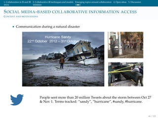 1. Collaboration in IS and IR 2. Collaborative IR techniques and models Emerging topics around collaboration 4. Open ideas 5. Discussion
SOCIAL MEDIA-BASED COLLABORATIVE INFORMATION ACCESS
CONTEXT AND MOTIVATIONS
• Communication during a natural disaster
People sent more than 20 million Tweets about the storm between Oct 27
& Nov 1. Terms tracked: ”sandy”, ”hurricane”, #sandy, #hurricane.
66 / 102
 