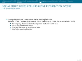 1. Collaboration in IS and IR 2. Collaborative IR techniques and models Emerging topics around collaboration 4. Open ideas 5. Discussion
SOCIAL MEDIA-BASED COLLABORATIVE INFORMATION ACCESS
CONTEXT AND MOTIVATIONS
• Analyzing seekers’ behavior on social media platforms
[Morris, 2013, Oeldorf-Hirsch et al., 2014, Teevan et al., 2011, Fuchs and Groh, 2015]
Investigating the motivation of using social media for search tasks
Analyzing information needs
Studying the scope of social interactions
Analyzing users’ satisfaction
68 / 102
 