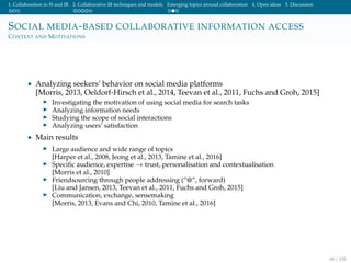 1. Collaboration in IS and IR 2. Collaborative IR techniques and models Emerging topics around collaboration 4. Open ideas 5. Discussion
SOCIAL MEDIA-BASED COLLABORATIVE INFORMATION ACCESS
CONTEXT AND MOTIVATIONS
• Analyzing seekers’ behavior on social media platforms
[Morris, 2013, Oeldorf-Hirsch et al., 2014, Teevan et al., 2011, Fuchs and Groh, 2015]
Investigating the motivation of using social media for search tasks
Analyzing information needs
Studying the scope of social interactions
Analyzing users’ satisfaction
• Main results
Large audience and wide range of topics
[Harper et al., 2008, Jeong et al., 2013, Tamine et al., 2016]
Speciﬁc audience, expertise → trust, personalisation and contextualisation
[Morris et al., 2010]
Friendsourcing through people addressing (”@”, forward)
[Liu and Jansen, 2013, Teevan et al., 2011, Fuchs and Groh, 2015]
Communication, exchange, sensemaking
[Morris, 2013, Evans and Chi, 2010, Tamine et al., 2016]
68 / 102
 