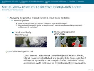 1. Collaboration in IS and IR 2. Collaborative IR techniques and models Emerging topics around collaboration 4. Open ideas 5. Discussion
SOCIAL MEDIA-BASED COLLABORATIVE INFORMATION ACCESS
CONTEXT AND MOTIVATIONS
• Analyzing the potential of collaboration in social media platforms
Research questions
What are the structural and semantic patterns of explicit collaboration?
How groups of users with similar or complementary interests may be more likely to explicitly
collaborate with each other?
1 Hurricane #Sandy
(October 2012)
2 #Ebola virus epidemic
(2013-2014)
Lynda Tamine, Laure Soulier, Lamjed Ben Jabeur, Frdric Amblard,
Chihab Hanachi, Gilles Hubert, and Camille Roth. Social media-based
collaborative information access: Analysis of online crisis-related twitter
conversations. ACM conference on HyperText and hypermedia, 2016.
69 / 102
 