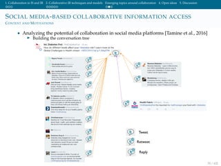 1. Collaboration in IS and IR 2. Collaborative IR techniques and models Emerging topics around collaboration 4. Open ideas 5. Discussion
SOCIAL MEDIA-BASED COLLABORATIVE INFORMATION ACCESS
CONTEXT AND MOTIVATIONS
• Analyzing the potential of collaboration in social media platforms [Tamine et al., 2016]
Building the conversation tree
70 / 102
 