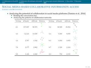 1. Collaboration in IS and IR 2. Collaborative IR techniques and models Emerging topics around collaboration 4. Open ideas 5. Discussion
SOCIAL MEDIA-BASED COLLABORATIVE INFORMATION ACCESS
CONTEXT AND MOTIVATIONS
• Analyzing the potential of collaboration in social media platforms [Tamine et al., 2016]
Building the conversation tree
Analyzing the patterns of collaboration networks
70 / 102
 