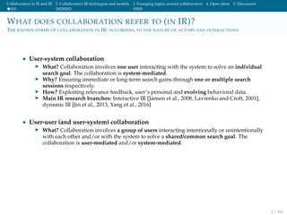Collaboration in IS and IR 2. Collaborative IR techniques and models 3. Emerging topics around collaboration 4. Open ideas 5. Discussion
WHAT DOES COLLABORATION REFER TO (IN IR)?
THE KNOWN FORMS OF COLLABORATION IN IR: ACCORDING TO THE NATURE OF ACTORS AND INTERACTIONS
• User-system collaboration
What? Collaboration involves one user interacting with the system to solve an individual
search goal. The collaboration is system-mediated.
Why? Ensuring immediate or long-term search gains through one or multiple search
sessions respectively.
How? Exploiting relevance feedback, user’s personal and evolving behavioral data.
Main IR research branches: Interactive IR [Jansen et al., 2008, Lavrenko and Croft, 2001],
dynamic IR [Jin et al., 2013, Yang et al., 2016]
• User-user (and user-system) collaboration
What? Collaboration involves a group of users interacting intentionally or unintentionally
with each other and/or with the system to solve a shared/common search goal. The
collaboration is user-mediated and/or system-mediated.
6 / 102
 