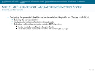 1. Collaboration in IS and IR 2. Collaborative IR techniques and models Emerging topics around collaboration 4. Open ideas 5. Discussion
SOCIAL MEDIA-BASED COLLABORATIVE INFORMATION ACCESS
CONTEXT AND MOTIVATIONS
• Analyzing the potential of collaboration in social media platforms [Tamine et al., 2016]
Building the conversation tree
Analyzing the patterns of collaboration networks
Extracting collaboration topics through the LDA algorithm
Sandy: Insults; Prayers; Negative thoughts; Thanks
Ebola: Prevention; Victims and quarantine; Actions/Thoughts to people
70 / 102
 