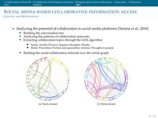 1. Collaboration in IS and IR 2. Collaborative IR techniques and models Emerging topics around collaboration 4. Open ideas 5. Discussion
SOCIAL MEDIA-BASED COLLABORATIVE INFORMATION ACCESS
CONTEXT AND MOTIVATIONS
• Analyzing the potential of collaboration in social media platforms [Tamine et al., 2016]
Building the conversation tree
Analyzing the patterns of collaboration networks
Extracting collaboration topics through the LDA algorithm
Sandy: Insults; Prayers; Negative thoughts; Thanks
Ebola: Prevention; Victims and quarantine; Actions/Thoughts to people
Building the social-collaboration network over the whole graph
70 / 102
 