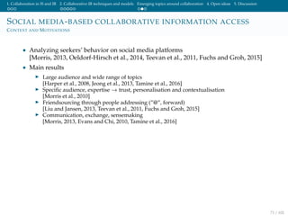 1. Collaboration in IS and IR 2. Collaborative IR techniques and models Emerging topics around collaboration 4. Open ideas 5. Discussion
SOCIAL MEDIA-BASED COLLABORATIVE INFORMATION ACCESS
CONTEXT AND MOTIVATIONS
• Analyzing seekers’ behavior on social media platforms
[Morris, 2013, Oeldorf-Hirsch et al., 2014, Teevan et al., 2011, Fuchs and Groh, 2015]
• Main results
Large audience and wide range of topics
[Harper et al., 2008, Jeong et al., 2013, Tamine et al., 2016]
Speciﬁc audience, expertise → trust, personalisation and contextualisation
[Morris et al., 2010]
Friendsourcing through people addressing (”@”, forward)
[Liu and Jansen, 2013, Teevan et al., 2011, Fuchs and Groh, 2015]
Communication, exchange, sensemaking
[Morris, 2013, Evans and Chi, 2010, Tamine et al., 2016]
71 / 102
 