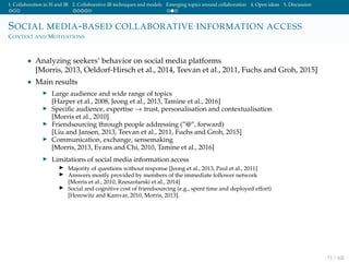1. Collaboration in IS and IR 2. Collaborative IR techniques and models Emerging topics around collaboration 4. Open ideas 5. Discussion
SOCIAL MEDIA-BASED COLLABORATIVE INFORMATION ACCESS
CONTEXT AND MOTIVATIONS
• Analyzing seekers’ behavior on social media platforms
[Morris, 2013, Oeldorf-Hirsch et al., 2014, Teevan et al., 2011, Fuchs and Groh, 2015]
• Main results
Large audience and wide range of topics
[Harper et al., 2008, Jeong et al., 2013, Tamine et al., 2016]
Speciﬁc audience, expertise → trust, personalisation and contextualisation
[Morris et al., 2010]
Friendsourcing through people addressing (”@”, forward)
[Liu and Jansen, 2013, Teevan et al., 2011, Fuchs and Groh, 2015]
Communication, exchange, sensemaking
[Morris, 2013, Evans and Chi, 2010, Tamine et al., 2016]
Limitations of social media information access
Majority of questions without response [Jeong et al., 2013, Paul et al., 2011]
Answers mostly provided by members of the immediate follower network
[Morris et al., 2010, Rzeszotarski et al., 2014]
Social and cognitive cost of friendsourcing (e.g., spent time and deployed effort)
[Horowitz and Kamvar, 2010, Morris, 2013].
71 / 102
 