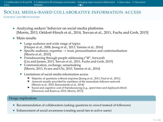 1. Collaboration in IS and IR 2. Collaborative IR techniques and models Emerging topics around collaboration 4. Open ideas 5. Discussion
SOCIAL MEDIA-BASED COLLABORATIVE INFORMATION ACCESS
CONTEXT AND MOTIVATIONS
• Analyzing seekers’ behavior on social media platforms
[Morris, 2013, Oeldorf-Hirsch et al., 2014, Teevan et al., 2011, Fuchs and Groh, 2015]
• Main results
Large audience and wide range of topics
[Harper et al., 2008, Jeong et al., 2013, Tamine et al., 2016]
Speciﬁc audience, expertise → trust, personalisation and contextualisation
[Morris et al., 2010]
Friendsourcing through people addressing (”@”, forward)
[Liu and Jansen, 2013, Teevan et al., 2011, Fuchs and Groh, 2015]
Communication, exchange, sensemaking
[Morris, 2013, Evans and Chi, 2010, Tamine et al., 2016]
Limitations of social media information access
Majority of questions without response [Jeong et al., 2013, Paul et al., 2011]
Answers mostly provided by members of the immediate follower network
[Morris et al., 2010, Rzeszotarski et al., 2014]
Social and cognitive cost of friendsourcing (e.g., spent time and deployed effort)
[Horowitz and Kamvar, 2010, Morris, 2013].
Design implications
• Recommendation of collaborators (asking questions to crowd instead of followers)
• Enhancement of social awareness (creating social ties to active users)
71 / 102
 