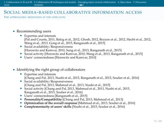 1. Collaboration in IS and IR 2. Collaborative IR techniques and models Emerging topics around collaboration 4. Open ideas 5. Discussion
SOCIAL MEDIA-BASED COLLABORATIVE INFORMATION ACCESS
THE APPROACHES: MEDIATION AT THE USER LEVEL
• Recommending users
Expertise and interests
[Pal and Counts, 2011, Balog et al., 2012, Ghosh, 2012, Bozzon et al., 2012, Hecht et al., 2012,
Wang et al., 2013, Gong et al., 2015, Ranganath et al., 2015]
Social availability/Responsiveness
[Horowitz and Kamvar, 2010, Sung et al., 2013, Ranganath et al., 2015]
Social activity [Horowitz and Kamvar, 2010, Wang et al., 2013, Ranganath et al., 2015]
Users’ connectedness [Horowitz and Kamvar, 2010]
• Identifying the right group of collaborators
Expertise and interests
[Chang and Pal, 2013, Nushi et al., 2015, Ranganath et al., 2015, Soulier et al., 2016]
Social availability/Responsiveness
[Chang and Pal, 2013, Mahmud et al., 2013, Nushi et al., 2015]
Social activity [Chang and Pal, 2013, Mahmud et al., 2013, Nushi et al., 2015,
Ranganath et al., 2015, Soulier et al., 2016]
Users’ connectedness [Ranganath et al., 2015]
Personality/Compatibility [Chang and Pal, 2013, Mahmud et al., 2013]
Optimization of the overall response [Mahmud et al., 2013, Soulier et al., 2016]
Complementarity of users’ skills [Nushi et al., 2015, Soulier et al., 2016]
72 / 102
 
