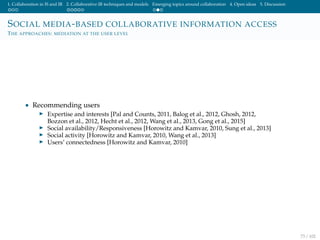 1. Collaboration in IS and IR 2. Collaborative IR techniques and models Emerging topics around collaboration 4. Open ideas 5. Discussion
SOCIAL MEDIA-BASED COLLABORATIVE INFORMATION ACCESS
THE APPROACHES: MEDIATION AT THE USER LEVEL
• Recommending users
Expertise and interests [Pal and Counts, 2011, Balog et al., 2012, Ghosh, 2012,
Bozzon et al., 2012, Hecht et al., 2012, Wang et al., 2013, Gong et al., 2015]
Social availability/Responsiveness [Horowitz and Kamvar, 2010, Sung et al., 2013]
Social activity [Horowitz and Kamvar, 2010, Wang et al., 2013]
Users’ connectedness [Horowitz and Kamvar, 2010]
73 / 102
 