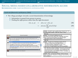 1. Collaboration in IS and IR 2. Collaborative IR techniques and models Emerging topics around collaboration 4. Open ideas 5. Discussion
SOCIAL MEDIA-BASED COLLABORATIVE INFORMATION ACCESS
RECOMMENDING USERS: AARDVARK [HOROWITZ AND KAMVAR, 2010]
Aardvark [Horowitz and Kamvar, 2010]
• The village paradigm: towards a social dissemination of knowledge
Information is passed from person to person
Finding the right person rather than the right document
s(ui, uj, q) = p(ui, uj) · p(ui, q) (28)
= p(ui|uj)
t∈T
p(ui|t)(t|q) (29)
74 / 102
 