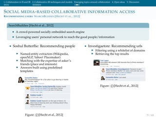 1. Collaboration in IS and IR 2. Collaborative IR techniques and models Emerging topics around collaboration 4. Open ideas 5. Discussion
SOCIAL MEDIA-BASED COLLABORATIVE INFORMATION ACCESS
RECOMMENDING USERS: SEARCHBUDDIES [HECHT ET AL., 2012]
SearchBuddies [Hecht et al., 2012]
• A crowd-powered socially embedded search engine
• Leveraging users’ personal network to reach the good people/information
• Soshul Butterﬂie: Recommending people
Named entity extractors (Wikipedia,
openNLP, Yahoo! Placemaker)
Matching with the expertise of asker’s
friends (place and interests)
Answers built using predeﬁned
templates
Figure: c [Hecht et al., 2012]
• Investigaetore: Recommending urls
Filtering using a whitelist of domains
Retrieving the top results
Figure: c [Hecht et al., 2012]
75 / 102
 