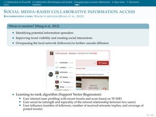 1. Collaboration in IS and IR 2. Collaborative IR techniques and models Emerging topics around collaboration 4. Open ideas 5. Discussion
SOCIAL MEDIA-BASED COLLABORATIVE INFORMATION ACCESS
RECOMMENDING USERS: WHOM TO MENTION [WANG ET AL., 2013]
Whom to mention? [Wang et al., 2013]
• Identifying potential information spreaders
• Improving tweet visibility and creating social interactions
• Overpassing the local network (followers) to further cascade diffusion
• Learning-to-rank algorithm (Support Vector Regression):
User interest (user proﬁling with recent tweets and score based on TF-IDF)
User social tie (strength and topicality of the retweet relationship between two users)
User inﬂuence (number of followers, number of received retweets/replies, and coverage of
posted tweets)
76 / 102
 