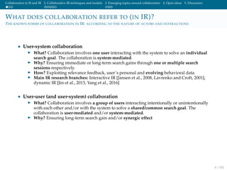 Collaboration in IS and IR 2. Collaborative IR techniques and models 3. Emerging topics around collaboration 4. Open ideas 5. Discussion
WHAT DOES COLLABORATION REFER TO (IN IR)?
THE KNOWN FORMS OF COLLABORATION IN IR: ACCORDING TO THE NATURE OF ACTORS AND INTERACTIONS
• User-system collaboration
What? Collaboration involves one user interacting with the system to solve an individual
search goal. The collaboration is system-mediated.
Why? Ensuring immediate or long-term search gains through one or multiple search
sessions respectively.
How? Exploiting relevance feedback, user’s personal and evolving behavioral data.
Main IR research branches: Interactive IR [Jansen et al., 2008, Lavrenko and Croft, 2001],
dynamic IR [Jin et al., 2013, Yang et al., 2016]
• User-user (and user-system) collaboration
What? Collaboration involves a group of users interacting intentionally or unintentionally
with each other and/or with the system to solve a shared/common search goal. The
collaboration is user-mediated and/or system-mediated.
Why? Ensuring long-term search gain and/or synergic effect
6 / 102
 